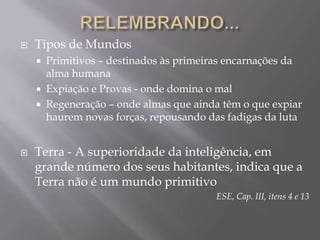 RELEMBRANDO...Tipos de Mundos Primitivos – destinados às primeiras encarnações da alma humanaExpiação e Provas - onde domina o mal Regeneração – onde almas que ainda têm o que expiar haurem novas forças, repousando das fadigas da lutaTerra - A superioridade da inteligência, em grande número dos seus habitantes, indica que a Terra não é um mundo primitivoESE, Cap. III, itens 4 e 13