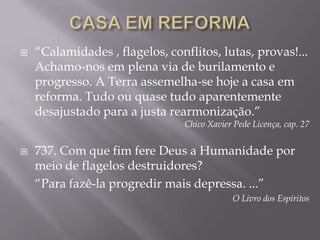 CASA EM REFORMA“Calamidades , flagelos, conflitos, lutas, provas!... Achamo-nos em plena via de burilamento e progresso. A Terra assemelha-se hoje a casa em reforma. Tudo ou quase tudo aparentemente desajustado para a justa rearmonização.”Chico Xavier Pede Licença, cap. 27737. Com que fim fere Deus a Humanidade por meio de flagelos destruidores?	“Para fazê-la progredir mais depressa. ...”O Livro dos Espíritos