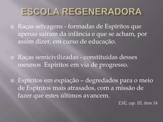 ESCOLA REGENERADORARaças selvagens - formadas de Espíritos que apenas saíram da infância e que se acham, por assim dizer, em curso de educação. Raças semicivilizadas - constituídas desses mesmos  Espíritos em via de progresso. Espíritos em expiação – degredados para o meio de Espíritos mais atrasados, com a missão de fazer que estes últimos avancem.ESE, cap. III, item 14
