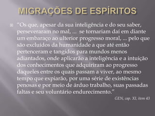 MIGRAÇÕES DE ESPÍRITOS“Os que, apesar da sua inteligência e do seu saber, perseveraram no mal, ...  se tornariam daí em diante um embaraço ao ulterior progresso moral, ... pelo que são excluídos da humanidade a que até então pertenceram e tangidos para mundos menos adiantados, onde aplicarão a inteligência e a intuição dos conhecimentos que adquiriram ao progresso daqueles entre os quais passam a viver, ao mesmo tempo que expiarão, por uma série de existências penosas e por meio de árduo trabalho, suas passadas faltas e seu voluntário endurecimento.”GEN, cap. XI, item 43