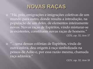 NOVAS RAÇAS“Há, pois, emigrações e imigrações coletivas de um mundo para outro, donde resulta a introdução, na população de um deles, de elementos inteiramente novos. Novas raças de Espíritos, vindo misturar-se às existentes, constituem novas raças de homens.”GEN, cap. XI, item 37“... uma dessas colônias de Espíritos, vinda de outra esfera, deu origem à raça simbolizada na pessoa de Adão e, por essa razão mesma, chamada raça adâmica.”GEN, cap. XI, item 38