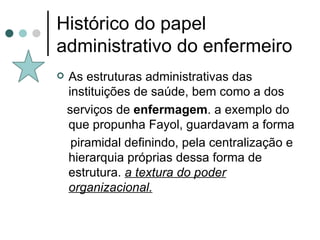 Histórico do papel administrativo do enfermeiro As estruturas administrativas das instituições de saúde, bem como a dos serviços de  enfermagem . a exemplo do que propunha Fayol, guardavam a forma piramidal definindo, pela centralização e hierarquia próprias dessa forma de estrutura.  a textura do poder organizacional. 
