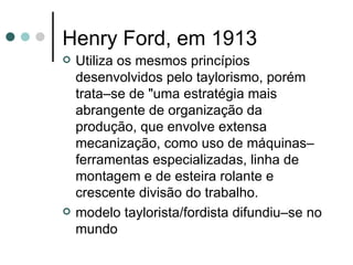 Henry Ford, em 1913 Utiliza os mesmos princípios desenvolvidos pelo taylorismo, porém trata–se de "uma estratégia mais abrangente de organização da produção, que envolve extensa mecanização, como uso de máquinas–ferramentas especializadas, linha de montagem e de esteira rolante e crescente divisão do trabalho.  modelo taylorista/fordista difundiu–se no mundo  