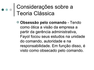 Considerações sobre a Teoria Clássica Obsessão pelo comando  - Tendo como ótica a visão da empresa a partir da gerência administrativa, Fayol focou seus estudos na unidade do comando, autoridade e na responsabilidade. Em função disso, é visto como obsecado pelo comando.  