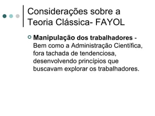 Considerações sobre a Teoria Clássica- FAYOL Manipulação  dos trabalhadores  - Bem como a Administração Científica, fora tachada de tendenciosa, desenvolvendo princípios que buscavam explorar os trabalhadores.  