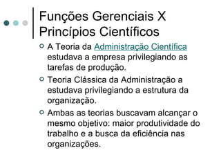 Funções Gerenciais X Princípios Científicos A Teoria da  Administração Científica  estudava a empresa privilegiando as tarefas de produção.  Teoria Clássica da Administração a estudava privilegiando a estrutura da organização. Ambas as teorias buscavam alcançar o mesmo objetivo: maior produtividade do trabalho e a busca da eficiência nas organizações. 
