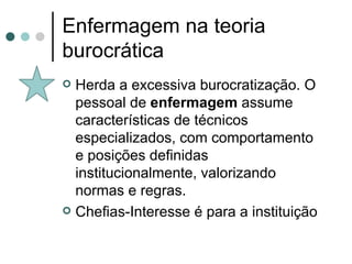 Enfermagem na teoria burocrática Herda a excessiva burocratização. O pessoal de  enfermagem  assume características de técnicos especializados, com comportamento e posições definidas institucionalmente, valorizando normas e regras. Chefias-Interesse é para a instituição 