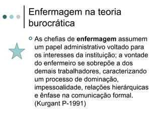 Enfermagem na teoria burocrática As chefias de  enfermagem  assumem um papel administrativo voltado para os interesses da instituição; a vontade do enfermeiro se sobrepõe a dos demais trabalhadores, caracterizando um processo de dominação, impessoalidade, relações hierárquicas e ênfase na comunicação formal. (Kurgant P-1991)  