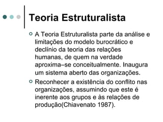 Teoria Estruturalista A Teoria Estruturalista parte da análise e limitações do modelo burocrático e declínio da teoria das relações humanas, de quem na verdade aproxima–se conceitualmente. Inaugura um sistema aberto das organizações . Reconhecer a existência do conflito nas organizações, assumindo que este é inerente aos grupos e às relações de produção(Chiavenato 1987). 