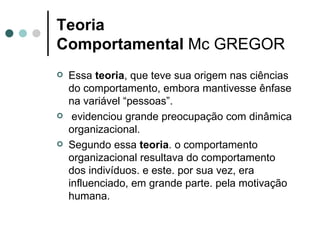 Teoria Comportamental  Mc GREGOR Essa  teoria , que teve sua origem nas ciências do comportamento, embora mantivesse ênfase na variável “pessoas”. evidenciou grande preocupação com dinâmica organizacional. Segundo essa  teoria . o comportamento organizacional resultava do comportamento dos indivíduos. e este. por sua vez, era influenciado, em grande parte. pela motivação humana. 
