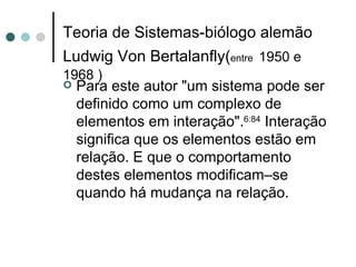 Teoria de Sistemas-biólogo alemão Ludwig Von Bertalanfly( entre   1950 e 1968 ) Para este autor "um sistema pode ser definido como um complexo de elementos em interação". 6:84  Interação significa que os elementos estão em relação. E que o comportamento destes elementos modificam–se quando há mudança na relação.  