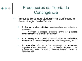 Precursores da Teoria da Contingência Investigadores que ajudaram na clarificação e  determinação desta Teoria: T. Burns e G.M. Stalker  - organizações mecanistas e orgânicas.  Verificar a relação existente entre as  práticas administrativas  e o  ambiente externo . F. E. Emery e E.L. Trist  - discutir sobre os  contextos ambientais  e suas  consequências  para as organizações. A. Chandler Jr.  – sobre estratégia e  estrutura organizacional  envolvendo o  processo histórico  das grandes empresas “Du Pont”, “General Motors”, “Sears” e “Standard Oil”. 