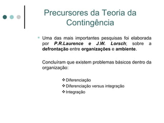 Precursores da Teoria da Contingência Uma das mais importantes pesquisas foi elaborada por  P.R.Laurence e J.W. Lorsch ; sobre a  defrontação  entre  organizações  e  ambiente . Concluíram que existem problemas básicos dentro da organização: Diferenciação Diferenciação versus integração Integração 