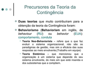 Precursores da Teoria da Contingência Duas teorias  que muito contribuíram para a obtenção da teoria da Contingência foram:   Behaviorismo  ( Behaviorism  em inglês, de  behaviour  ( RU ) ou  behavior  ( EUA ):  comportamento ,  conduta Teoria Neo-Behaviorista  – refere que o que faz evoluir o sistema organizacional, não são os paradigmas de gestão, mas sim a eficácia das suas respostas ao meio envolvente;(Trabalho em equipe) Teoria Sistémica  – que mencionou que a organização é um sistema que depende do seu sistema envolvente, do meio em que está inserida e dos subsistemas que a compõem. 