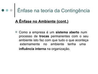 Ênfase na teoria da Contingência A Ênfase no Ambiente (cont.) Como a empresa é um  sistema aberto  num  processo de  trocas  permanentes com o seu ambiente isto faz com que tudo o que aconteça  externamente no ambiente tenha uma  influência interna  na organização.   