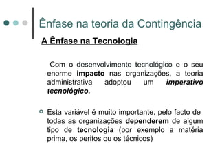 Ênfase na teoria da Contingência A Ênfase na Tecnologia Com o  desenvolvimento tecnológico  e o seu enorme  impacto  nas organizações, a teoria administrativa adoptou um  imperativo tecnológico. Esta variável é muito importante, pelo facto de  todas as organizações  dependerem  de algum tipo de  tecnologia  (por exemplo a matéria prima, os peritos ou os técnicos) 