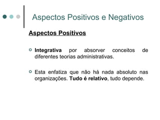 Aspectos Positivos e Negativos Aspectos Positivos Integrativa  por absorver conceitos de diferentes teorias administrativas.   Esta enfatiza que não há nada absoluto nas organizações.  Tudo é relativo , tudo depende. 