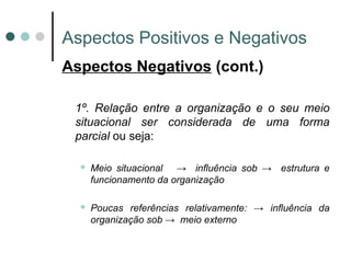 Aspectos Positivos e Negativos Aspectos Negativos  (cont.) 1º. Relação entre a organização e o seu meio situacional ser considerada de uma forma parcial  ou seja: Meio situacional  ->  influência sob ->  estrutura e funcionamento da organização Poucas referências relativamente: -> influência da organização sob ->  meio externo 