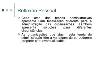 Reflex ão Pessoal Cada uma das teorias administrativas apresenta uma focalização diferente para a administração das organizações. Também apresenta soluções para diferentes circunstâncias. As organizações que sigam esta teoria de administração têm a vantagem de se poderem preparar para eventualidades 