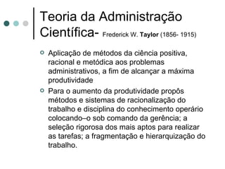 Teoria da Administração Científica-  Frederick W.  Taylor  (1856- 1915) Aplicação de métodos da ciência positiva, racional e metódica aos problemas administrativos, a fim de alcançar a máxima produtividade Para o aumento da produtividade propôs métodos e sistemas de racionalização do trabalho e disciplina do conhecimento operário colocando–o sob comando da gerência; a seleção rigorosa dos mais aptos para realizar as tarefas; a fragmentação e hierarquização do trabalho. 