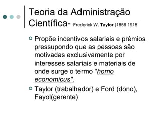 Teoria da Administração Científica-  Frederick W.  Taylor  (1856 1915 Propõe incentivos salariais e prêmios pressupondo que as pessoas são motivadas exclusivamente por interesses salariais e materiais de onde surge o termo " homo economicus". Taylor (trabalhador) e Ford (dono), Fayol(gerente) 