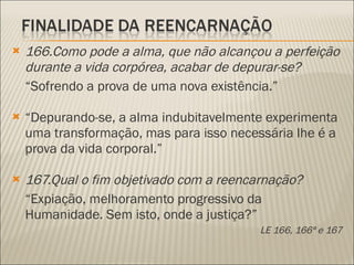 166.Como pode a alma, que não alcançou a perfeição durante a vida corpórea, acabar de depurar-se? “ Sofrendo a prova de uma nova existência.” “ Depurando-se, a alma indubitavelmente experimenta uma transformação, mas para isso necessária lhe é a prova da vida corporal.” 167.Qual o fim objetivado com a reencarnação? “ Expiação, melhoramento progressivo da Humanidade. Sem isto, onde a justiça?” LE 166, 166ª e 167 