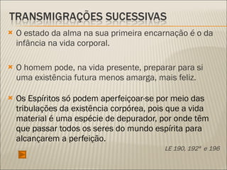 O estado da alma na sua primeira encarnação é o da infância na vida corporal.  O homem pode, na vida presente, preparar para si uma existência futura menos amarga, mais feliz. Os Espíritos só podem aperfeiçoar-se por meio das tribulações da existência corpórea, pois que a vida material é uma espécie de depurador, por onde têm que passar todos os seres do mundo espírita para alcançarem a perfeição. LE 190, 192ª  e 196 