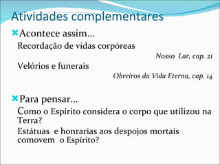Atividades complementares Acontece assim...  Recordação de vidas corpóreas Nosso  Lar, cap. 21 Velórios e funerais Obreiros da Vida Eterna, cap. 14 Para pensar... C omo o Espírito considera o corpo que utilizou na Terra? Estátuas  e honrarias aos despojos mortais comovem  o  Espírito? 
