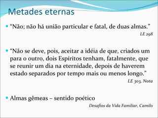 Metades eternas “ Não; não há união particular e fatal, de duas almas.” LE 298 “ Não se deve, pois, aceitar a idéia de que, criados um para o outro, dois Espíritos tenham, fatalmente, que se reunir um dia na eternidade, depois de haverem estado separados por tempo mais ou menos longo.” LE 303, Nota Almas gêmeas – sentido poético Desafios da Vida Familiar, Camilo 