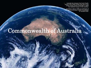 Australia lies between the South Pacific Ocean & the Indian Ocean (the part of the Indian Ocean south of Australia is called the Southern Ocean in the country).Australia is about 7,000 mi southwest of North America & about 2,000 mi southeast of mainland Asia.Commonwealth of Australia