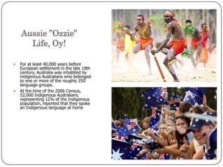 Aussie ”Ozzie” Life, Oy!For at least 40,000 years before European settlement in the late 18th century, Australia was inhabited by indigenous Australians who belonged to one or more of the roughly 250 language groups.At the time of the 2006 Census, 52,000 Indigenous Australians, representing 12% of the Indigenous population, reported that they spoke an Indigenous language at home