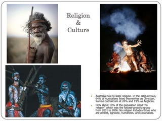 Religion& CultureAustralia has no state religion. In the 2006 census, 64% of Australians listed themselves as Christian, Roman Catholicism at 26% and 19% as Anglican. Only about 19% of the population cited “no religion“ which was the fastest-growing group from 2001 to 2006. No religion includes those who are atheist, agnostic, humanists, and rationalists.