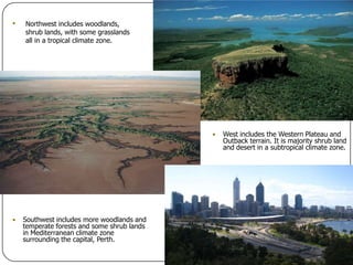Northwest includes woodlands, shrub lands, with some grasslands all in a tropical climate zone.West includes the Western Plateau and Outback terrain. It is majority shrub land and desert in a subtropical climate zone.Southwest includes more woodlands and temperate forests and some shrub lands in Mediterranean climate zone surrounding the capital, Perth.