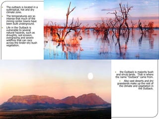 The outback is located in a subtropical, hot and dry climate zone.The temperatures are so intense that much of the mining center towns have been built underground.Life in the Outback is vulnerable to several natural hazards, such as droughts, soil erosion, overgrazing and severe wildfires that can race across the tinder-dry bush vegetation.the Outback is majority bush and shrub lands.  That is where the name “Outback” came from.Also vast deserts and dry grasslands make up the rest of the climate and vegetation in the Outback.