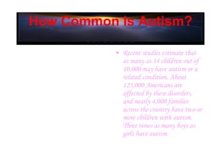 How Common Is Autism? Recent studies estimate that as many as 14 children out of 10,000 may have autism or a related condition. About 125,000 Americans are affected by these disorders, and nearly 4,000 families across the country have two or more children with autism. Three times as many boys as girls have autism.   