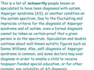 This is a list of  noteworthy  people known or speculated to have been diagnosed with autism, Asperger syndrome (AS), or another condition on the autism spectrum. Due to the fluctuating and imprecise criteria for the diagnosis of Asperger syndrome and of autism, even a formal diagnosis cannot be taken as certain proof that a given person is on the spectrum. Speculation and doubts continue about well-known autistic figures such as Donna Williams. Also, self-diagnosis of Asperger syndrome is common, and some doctors may over diagnose in order to enable a child to receive taxpayer-funded special education, or for other reasons; see reliability of AS diagnosis. 
