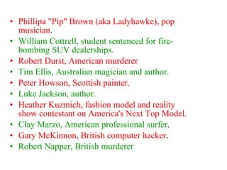 Phillipa "Pip" Brown (aka Ladyhawke), pop musician . William Cottrell, student sentenced for fire-bombing SUV dealerships. Robert Durst, American murderer   Tim Ellis, Australian magician and author. Peter Howson, Scottish painter.   Luke Jackson, author. Heather Kuzmich, fashion model and reality show contestant on America's Next Top Model.  Clay Marzo, American professional surfer .  Gary McKinnon, British computer hacker .  Robert Napper, British murderer 