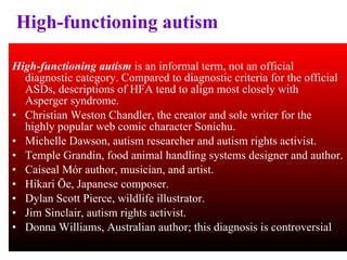 High-functioning autism High-functioning autism  is an informal term, not an official diagnostic category. Compared to diagnostic criteria for the official ASDs, descriptions of HFA tend to align most closely with Asperger syndrome. Christian Weston Chandler, the creator and sole writer for the highly popular web comic character Sonichu.  Michelle Dawson, autism researcher and autism rights activist. Temple Grandin, food animal handling systems designer and author. Caiseal Mór author, musician, and artist. Hikari Ōe, Japanese composer. Dylan Scott Pierce, wildlife illustrator. Jim Sinclair, autism rights activist. Donna Williams, Australian author; this diagnosis is controversial 