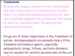 Treatments  Parents who suspect autism in their child should ask their family doctor or pediatrician to refer them to a child and adolescent psychiatrist, who can accurately diagnose the autism and the degree of severity, and determine the appropriate educational measures.   Drugs are of minor importance in the treatment of autism. Antidepressants occasionally help a little. Standard antiviolence agents, especially antipsychotic drugs, lithium, and beta-blockers, may be needed for autistic persons who strike out at themselves or others.  