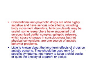 Conventional anti-psychotic drugs are often highly sedative and have serious side effects, including body movement disorders. Anticonvulsants may be useful; some researchers have suggested that unrecognized partial complex epileptic seizures, which cause changes in consciousness but not physical convulsions, are one source of autistic behavior problems.   Little is known about the long-term effects of drugs on autistic persons. They should be used only for specific symptoms, not merely to keep a child docile or quiet the anxiety of a parent or doctor.   