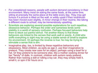 For unexplained reasons, people with autism demand consistency in their environment. Many insist on eating the same foods, at the same time, sitting at precisely the same place at the table every day. They may get furious if a picture is tilted on the wall, or wildly upset if their toothbrush has been moved even slightly. A minor change in their routine, like taking a different route to school, may be tremendously upsetting.   Scientists are exploring several possible explanations for such repetitive, obsessive behavior. Perhaps the order and sameness lends some stability in a world of sensory confusion. Perhaps focused behaviors help them to block out painful stimuli. Yet another theory is that these behaviors are linked to the senses that work well or poorly. A child who sniffs everything in sight may be using a stable sense of smell to explore his environment. Or perhaps the reverse is true: he may be trying to stimulate a sense that is dim.   Imaginative play, too, is limited by these repetitive behaviors and obsessions. Most children, as early as age 2, use their imagination to pretend. They create new uses for an object, perhaps using a bowl for a hat. Or they pretend to be someone else, like a mother cooking dinner for her "family" of dolls. In contrast, children with autism rarely pretend. Rather than rocking a doll or rolling a toy car, they may simply hold it, smell it, or spin it for hours on e 