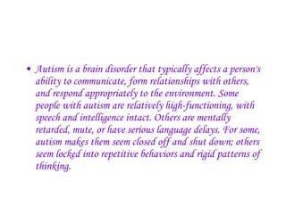 Autism is a brain disorder that typically affects a person's ability to communicate, form relationships with others, and respond appropriately to the environment. Some people with autism are relatively high-functioning, with speech and intelligence intact. Others are mentally retarded, mute, or have serious language delays. For some, autism makes them seem closed off and shut down; others seem locked into repetitive behaviors and rigid patterns of thinking.   