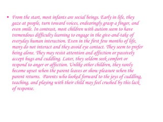 From the start, most infants are social beings. Early in life, they gaze at people, turn toward voices, endearingly grasp a finger, and even smile.   In contrast, most children with autism seem to have tremendous difficulty learning to engage in the give-and-take of everyday human interaction. Even in the first few months of life, many do not interact and they avoid eye contact. They seem to prefer being alone. They may resist attention and affection or passively accept hugs and cuddling. Later, they seldom seek comfort or respond to anger or affection. Unlike other children, they rarely become upset when the parent leaves or show pleasure when the parent returns.  Parents who looked forward to the joys of cuddling, teaching, and playing with their child may feel crushed by this lack of response.   