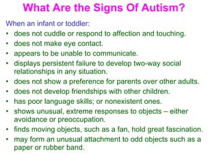 What Are the Signs Of Autism? When an infant or toddler:   does not cuddle or respond to affection and touching.  does not make eye contact.  appears to be unable to communicate.  displays persistent failure to develop two-way social relationships in any situation.  does not show a preference for parents over other adults.  does not develop friendships with other children.  has poor language skills; or nonexistent ones.  shows unusual, extreme responses to objects – either avoidance or preoccupation.  finds moving objects, such as a fan, hold great fascination.  may form an unusual attachment to odd objects such as a paper or rubber band.  