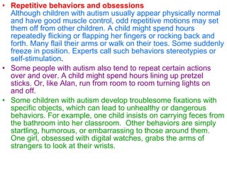 Repetitive behaviors and obsessions Although children with autism usually appear physically normal and have good muscle control, odd repetitive motions may set them off from other children. A child might spend hours repeatedly flicking or flapping her fingers or rocking back and forth. Many flail their arms or walk on their toes. Some suddenly freeze in position. Experts call such behaviors stereotypies or self-stimulation .   Some people with autism also tend to repeat certain actions over and over. A child might spend hours lining up pretzel sticks. Or, like Alan, run from room to room turning lights on and off.   Some children with autism develop troublesome fixations with specific objects, which can lead to unhealthy or dangerous behaviors. For example, one child insists on carrying feces from the bathroom into her classroom.  Other behaviors are simply startling, humorous, or embarrassing to those around them. One girl, obsessed with digital watches, grabs the arms of strangers to look at their wrists.   