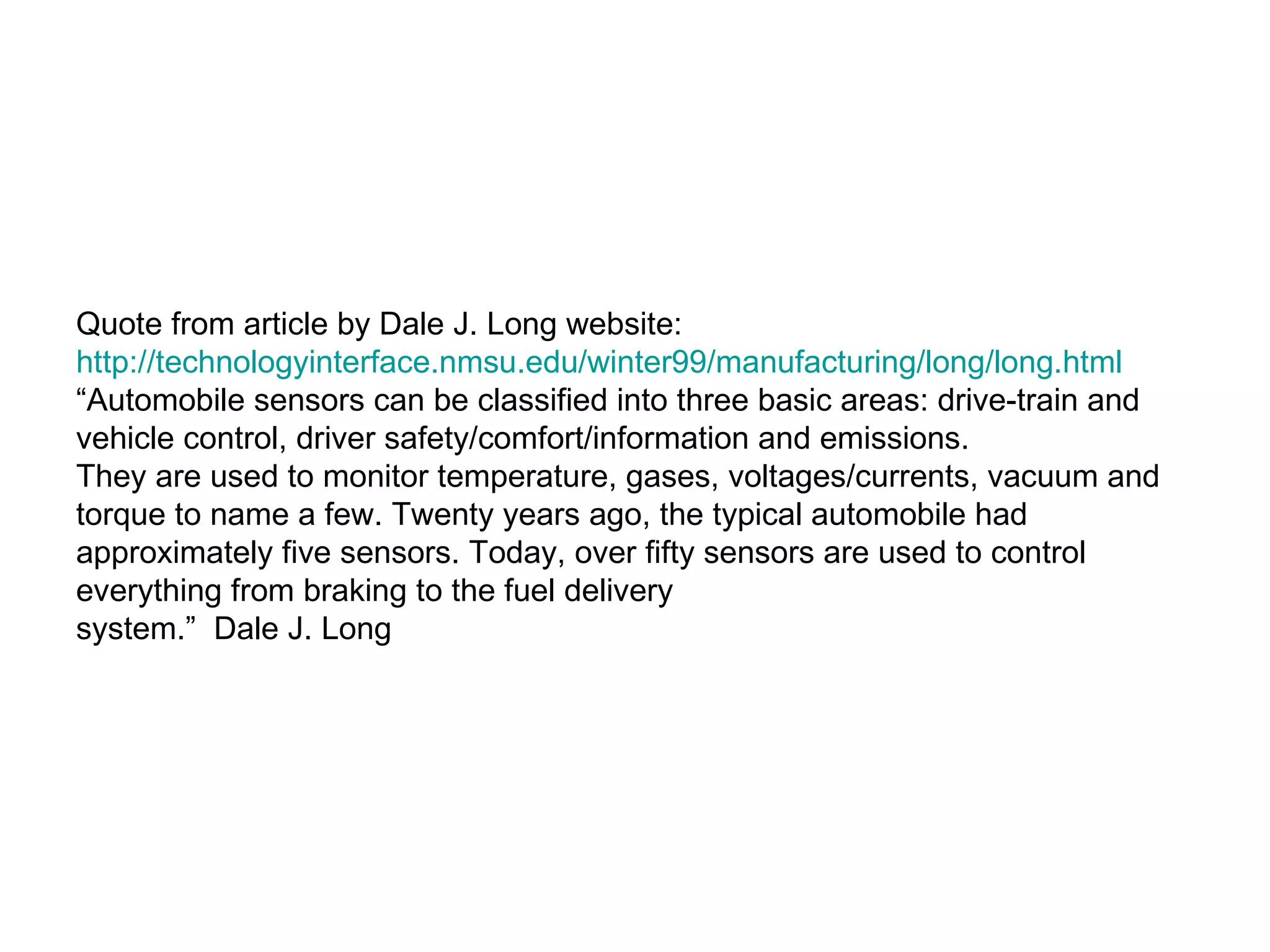Quote from article by Dale J. Long website: http://technologyinterface.nmsu.edu/winter99/manufacturing/long/long.html “ Automobile sensors can be classified into three basic areas: drive-train and vehicle control, driver safety/comfort/information and emissions.  They are used to monitor temperature, gases, voltages/currents, vacuum and torque to name a few. Twenty years ago, the typical automobile had approximately five sensors. Today, over fifty sensors are used to control everything from braking to the fuel delivery  system.”  Dale J. Long 
