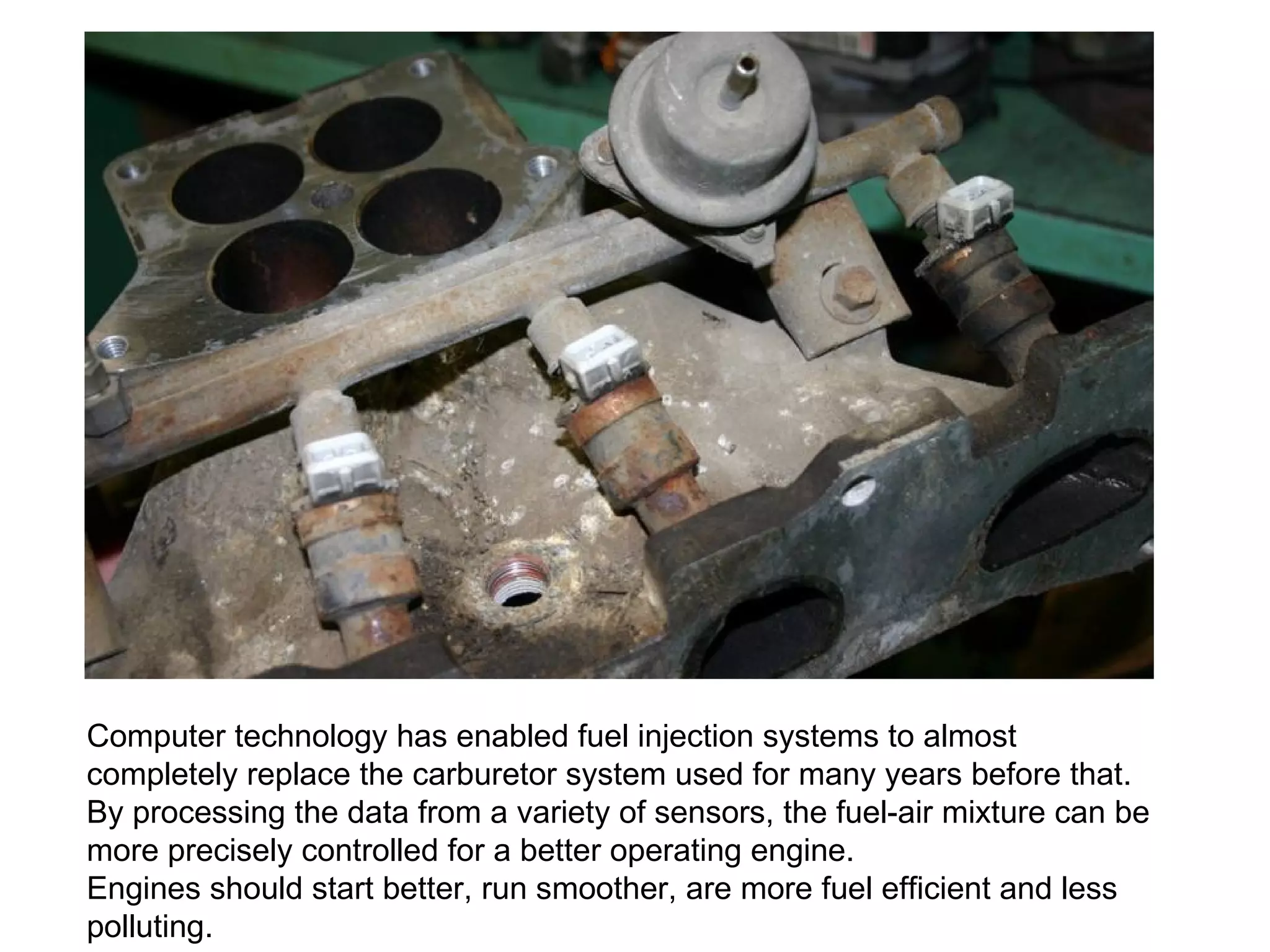 Computer technology has enabled fuel injection systems to almost completely replace the carburetor system used for many years before that. By processing the data from a variety of sensors, the fuel-air mixture can be more precisely controlled for a better operating engine.  Engines should start better, run smoother, are more fuel efficient and less polluting. 