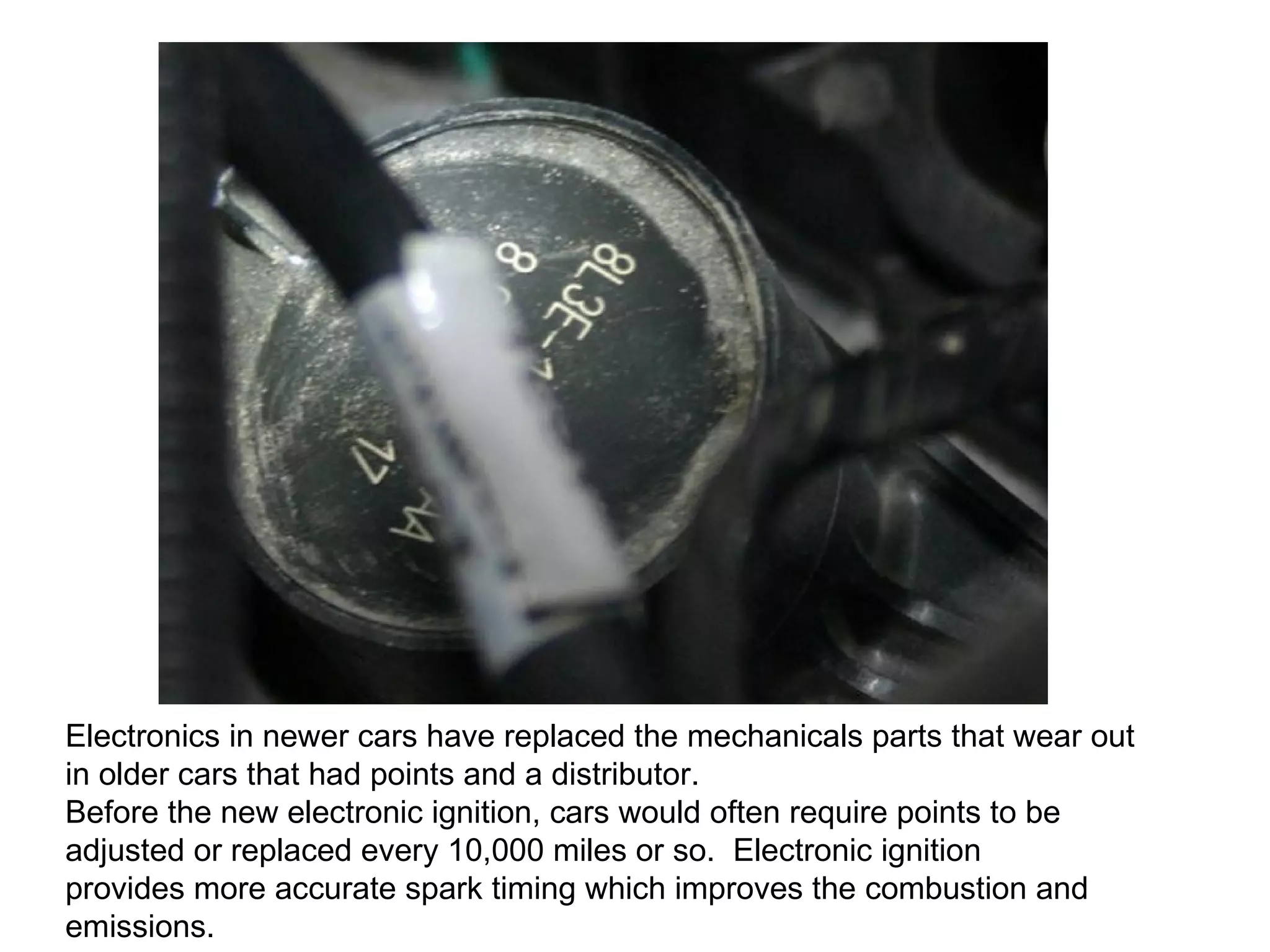 Electronics in newer cars have replaced the mechanicals parts that wear out in older cars that had points and a distributor.  Before the new electronic ignition, cars would often require points to be adjusted or replaced every 10,000 miles or so.  Electronic ignition  provides more accurate spark timing which improves the combustion and emissions. 