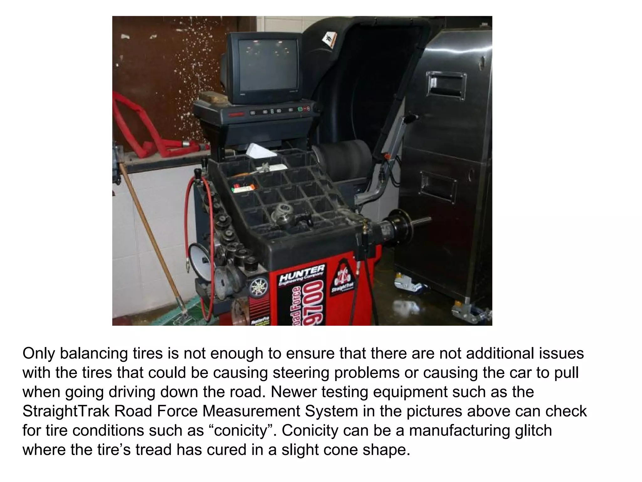 Only balancing tires is not enough to ensure that there are not additional issues with the tires that could be causing steering problems or causing the car to pull when going driving down the road. Newer testing equipment such as the StraightTrak Road Force Measurement System in the pictures above can check for tire conditions such as “conicity”. Conicity can be a manufacturing glitch where the tire’s tread has cured in a slight cone shape. 