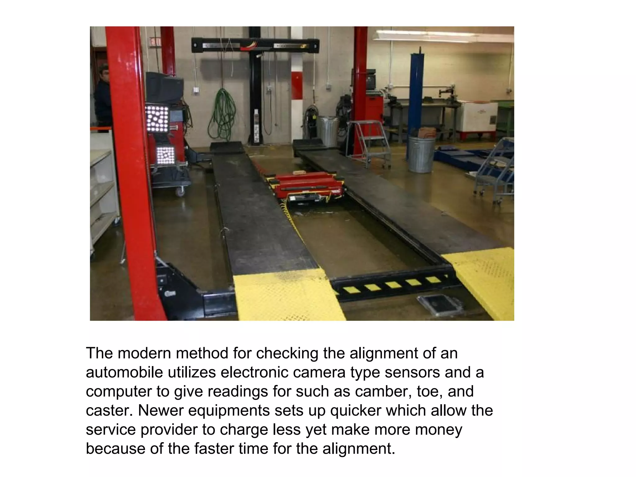 The modern method for checking the alignment of an automobile utilizes electronic camera type sensors and a computer to give readings for such as camber, toe, and caster. Newer equipments sets up quicker which allow the service provider to charge less yet make more money because of the faster time for the alignment. 